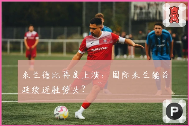 米兰德比再度上演，国际米兰能否延续连胜势头？