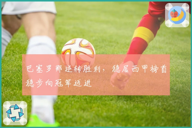 巴塞罗那逆转胜利，稳居西甲榜首稳步向冠军迈进