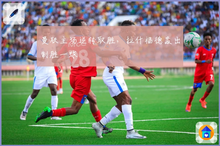 曼联主场逆转取胜，拉什福德轰出制胜一球