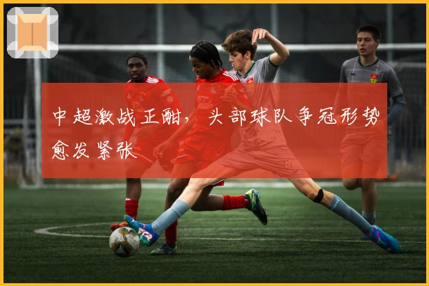 中超激战正酣，头部球队争冠形势愈发紧张