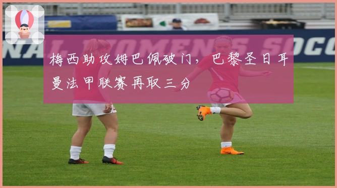 梅西助攻姆巴佩破门，巴黎圣日耳曼法甲联赛再取三分