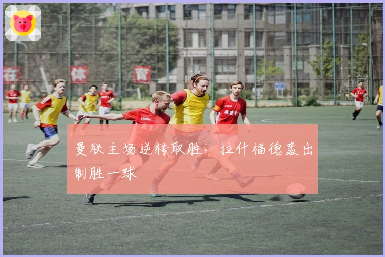 曼联主场逆转取胜，拉什福德轰出制胜一球