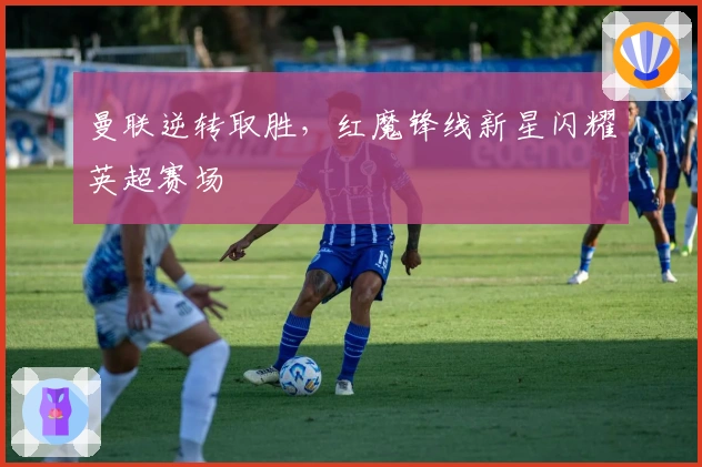 曼联逆转取胜，红魔锋线新星闪耀英超赛场