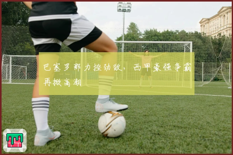 巴塞罗那力挫劲敌，西甲豪强争霸再掀高潮