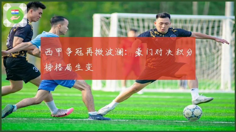 西甲争冠再掀波澜：豪门对决积分榜格局生变