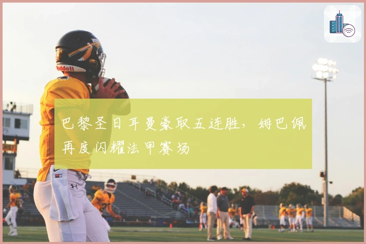 巴黎圣日耳曼豪取五连胜，姆巴佩再度闪耀法甲赛场